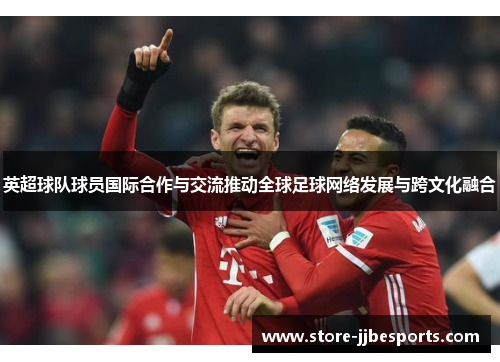 英超球队球员国际合作与交流推动全球足球网络发展与跨文化融合
