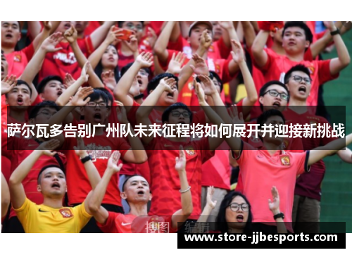 萨尔瓦多告别广州队未来征程将如何展开并迎接新挑战