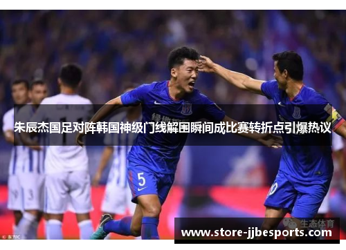朱辰杰国足对阵韩国神级门线解围瞬间成比赛转折点引爆热议 朱辰杰国足对阵韩国神级门线解围瞬间成比赛转折点引爆热议