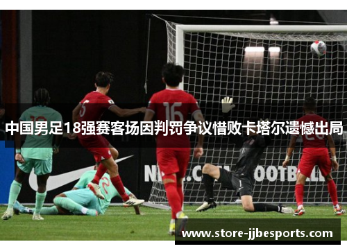 中国男足18强赛客场因判罚争议惜败卡塔尔遗憾出局 中国男足18强赛客场因判罚争议惜败卡塔尔遗憾出局