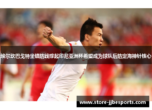 埃尔坎巴戈特坐镇防线撑起印尼亚洲杯希望成为球队后防定海神针核心